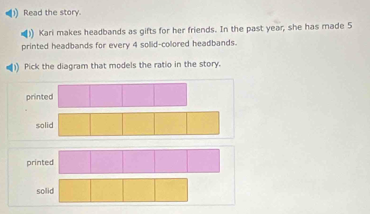 Read the story. 
Kari makes headbands as gifts for her friends. In the past year, she has made 5
printed headbands for every 4 solid-colored headbands. 
Pick the diagram that models the ratio in the story. 
prin 
s 
prin 
solid