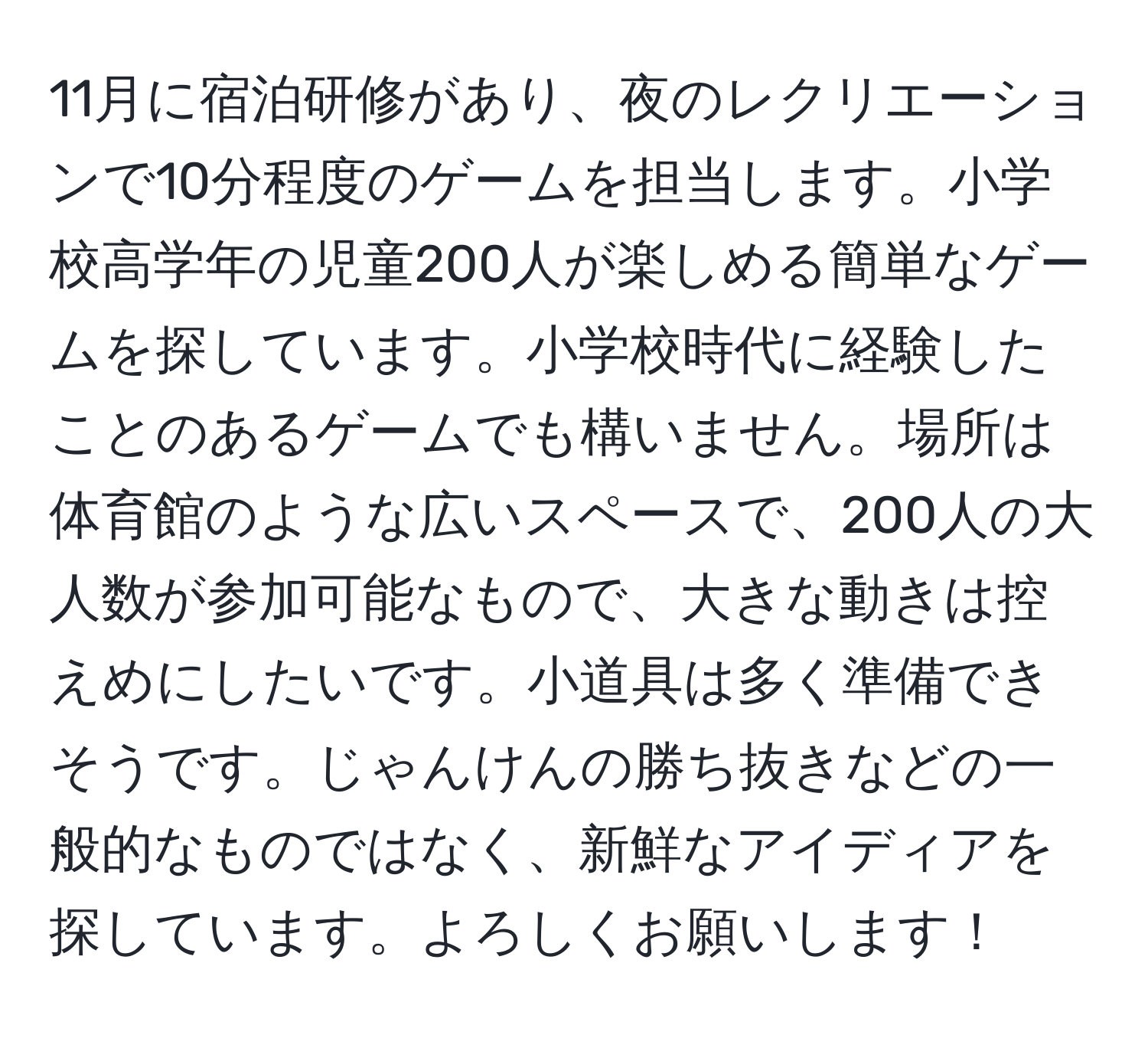 11月に宿泊研修があり、夜のレクリエーションで10分程度のゲームを担当します。小学校高学年の児童200人が楽しめる簡単なゲームを探しています。小学校時代に経験したことのあるゲームでも構いません。場所は体育館のような広いスペースで、200人の大人数が参加可能なもので、大きな動きは控えめにしたいです。小道具は多く準備できそうです。じゃんけんの勝ち抜きなどの一般的なものではなく、新鮮なアイディアを探しています。よろしくお願いします！