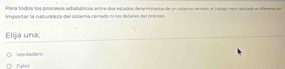 Para todos los procesos adiabáticos entre dos estados determinados de un sistema cerrado, el trabajo neto realizado es diferente sin
importar la naturaleza del sistema cerrado ni los detalles del proceso.
Elija una;
Verdadero
Falso