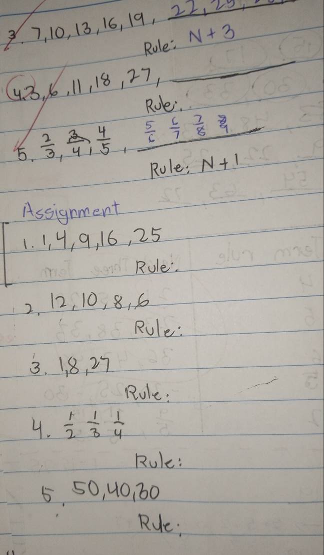 3 7, 10, 13, 16, 19, 22, 20, 
Role: N+3
48, 16, 11, 18, 27, 
_ 
Roe. 
5.  2/3 ,  3/4 ,  4/5 , _  5/6 frac 6 7/7 
Rule; N+1
Assignment 
1. 1, 4, 9, 16, 25
Rule. 
2. 12, 10, 8, 6
Rule: 
3. 1. 8, 27
Rule: 
4.  1/2  1/3  1/4 
Rule: 
5 50, 40, 60
Rue: