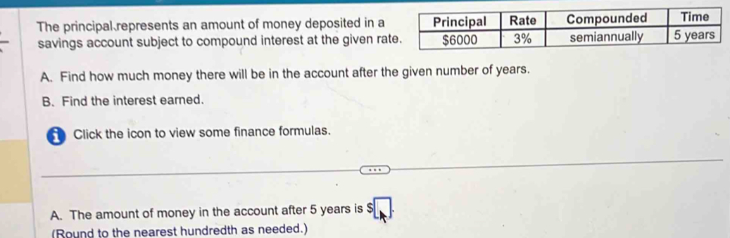 The principal represents an amount of money deposited in a 
savings account subject to compound interest at the given rat 
A. Find how much money there will be in the account after the given number of years. 
B. Find the interest earned. 
Click the icon to view some finance formulas. 
A. The amount of money in the account after 5 years is 
(Round to the nearest hundredth as needed.)