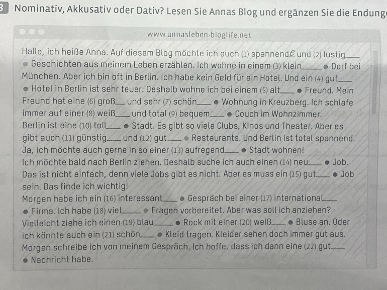 Nominativ, Akkusativ oder Dativ? Lesen Sie Annas Blog und ergänzen Sie die Endung
www.annasleben-bloglife.net
Hallo, ich heiße Anna. Auf diesem Blog möchte ich euch (1) spannend und (2) lustig_
Geschichten aus meinem Leben erzählen. Ich wohne in einem (3) klein _● Dorf bei
München. Aber ich bin oft in Berlin. Ich habe kein Geld für ein Hotel. Und ein (4) gut_
Hotel in Berlin ist sehr teuer. Deshalb wohne ich bei einem (5) alt _Freund. Mein
Freund hat eine (6) groß_ und sehr (7) schön_ Wohnung in Kreuzberg. Ich schlafe
immer auf einer (8) weiß_ und total (9) bequem_ Couch im Wohnzimmer.
Berlin ist eine (10) toll_ . Stadt. Es gibt so viele Clubs, Kinos und Theater. Aber es
gibt auch (11) günstig_ und (12) gut_ ● Restaurants. Und Berlin ist total spannend.
Ja, ich möchte auch gerne in so einer (13) aufregend _Stadt wohnen!
Ich möchte bald nach Berlin ziehen. Deshalb suche ich auch einen (14) neu_ Job.
Das ist nicht einfach, denn viele Jobs gibt es nicht. Aber es muss ein (15) gut_ Job
sein. Das finde ich wichtig!
Morgen habe ich ein (16) interessant_ .  Gespräch bei einer (17) international_
Firma. Ich habe (18) viel_ Fragen vorbereitet. Aber was soll ich anziehen?
Vielleicht ziehe ich einen (19) blau_ .  Rock mit einer (20) weiß_ . Bluse an. Oder
ich könnte auch ein (21) schön _● Kleid tragen. Kleider sehen doch immer gut aus.
Morgen schreibe ich von meinem Gespräch. Ich hoffe, dass ich dann eine (22) gut_
Nachricht habe.