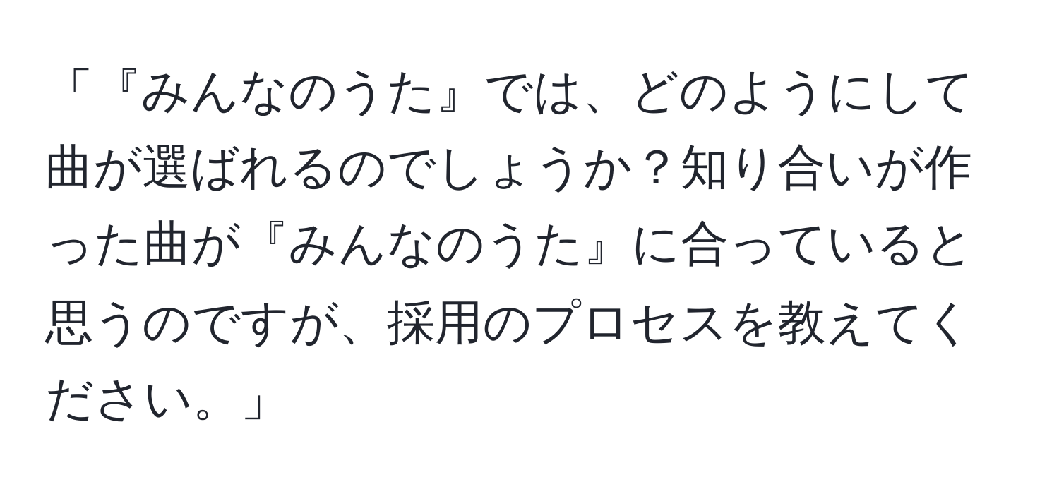 「『みんなのうた』では、どのようにして曲が選ばれるのでしょうか？知り合いが作った曲が『みんなのうた』に合っていると思うのですが、採用のプロセスを教えてください。」