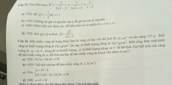 Cho biểu thức Q= 1/2sqrt(x)-2 + 1/2sqrt(x)+2 + x/1-x 
a) ∠ TH> Để Q=- 1/2  thì x=1
b) ∠ VD> Không có giá trị nguyên của x để giá trị của Q nguyên.
c) Điều kiện xác định của ,đề biểu thức Q có nghĩa là x≥ 0; x!= 1
d) Rút gọn Q ta được Q= sqrt(x)/sqrt(x)-1 
Câu 16. Một chiếc vòng nữ trang được làm từ vàng và bạc với thể tích là 10cm^3 và cản nặng 171 g . Biết
vàng có khối lượng riēng là 19,3g/cm^3 còn bạc có khổi lượng riêng là 10,5g/cm^3. Biết công thức tính khối
lượng là m=D.V , trong đó m là khổi lượng, Đ là khối lượng riêng và V là thể tích. Gọi thể tích của vàng
để làm chiếc vòng là #, thể tích của bạc để làm chiếc vòng là b(a,b>0) (dơn vj cm^3)
a) 19,3a+10,5b=170
b) ∠ VD>T thể tích của bạc để làm chiếc vòng là 2,5(cm^3)
c) beginarrayl a=10-b 19,3.(10-b)+10,5b=170endarray.
d) a+b=10
Phần 3: Dang thức câu bỏi được lựa chọn: Câu trả lời ngắn