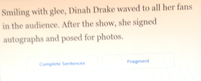 Smiling with glee, Dinah Drake waved to all her fans 
in the audience. After the show, she signed 
autographs and posed for photos. 
Complete Sentences Fragment