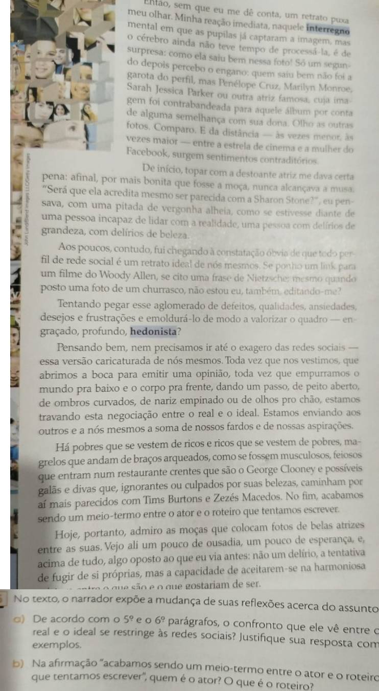 Então, sem que eu me dê conta, um retrato puxa
meu olhar. Minha reação imediata, naquele interregno
mental em que as pupilas já captaram a imagem, mas
o cérebro ainda não teve tempo de processá-la, é de
surpresa: como ela saiu bem nessa foto! Só um segun
do depois percebo o engano: quem saíu bem não foi a
garota do perfil, mas Penélope Cruz, Marilyn Monroe,
Sarah Jessica Parker ou outra atriz famosa, cuja ima
gem foi contrabandeada para aquele álbum por conta
de alguma semelhança com sua dona. Olho as outras
fotos. Comparo. E da distância — às vezes menor, às
vezes maior — entre a estrela de cinema e a mulher do
Facebook, surgem sentimentos contraditórios
De início, topar com a destoante atriz me dava certa
pena: afinal, por mais bonita que fosse a moça, nunca alcançava a musa.
“Será que ela acredita mesmo ser parecida com a Sharon Stone?”, eu pen-
sava, com uma pitada de vergonha alheia, como se estivesse diante de
uma pessoa incapaz de lidar com a realidade, uma pessoa com delírios de
grandeza, com delírios de beleza.
Aos poucos, contudo, fui chegando à constatação óbvia de que todo per
fil de rede social é um retrato ideal de nós mesmos. Se ponho um link para
um filme do Woody Allen, se cito uma frase de Nietzsche; mesmo quando
posto uma foto de um churrasco, não estou eu, também, editando-me?
Tentando pegar esse aglomerado de defeitos, qualidades, ansiedades,
desejos e frustrações e emoldurá-lo de modo a valorizar o quadro — en-
graçado, profundo, hedonista?
Pensando bem, nem precisamos ir até o exagero das redes sociais —
essa versão caricaturada de nós mesmos. Toda vez que nos vestimos, que
abrimos a boca para emitir uma opinião, toda vez que empurramos o
mundo pra baixo e o corpo pra frente, dando um passo, de peito aberto,
de ombros curvados, de nariz empinado ou de olhos pro chão, estamos
travando esta negociação entre o real e o ideal. Estamos enviando aos
outros e a nós mesmos a soma de nossos fardos e de nossas aspirações.
Há pobres que se vestem de ricos e ricos que se vestem de pobres, ma-
grelos que andam de braços arqueados, como se fossem musculosos, feiosos
que entram num restaurante crentes que são o George Clooney e possíveis
galãs e divas que, ignorantes ou culpados por suas belezas, caminham por
aí mais parecidos com Tims Burtons e Zezés Macedos. No fim, acabamos
sendo um meio-termo entre o ator e o roteiro que tentamos escrever.
Hoje, portanto, admiro as moças que colocam fotos de belas atrizes
entre as suas. Vejo ali um pouco de ousadia, um pouco de esperança, e,
acima de tudo, algo oposto ao que eu via antes: não um delírio, a tentativa
de fugir de si próprias, mas a capacidade de aceitarem-se na harmoniosa
e ão  e    d      ostariam de ser.
No texto, o narrador expõe a mudança de suas reflexões acerca do assunto
□) De acordo com o 5° e 6^9 parágrafos, o confronto que ele vê entre o
real e o ideal se restringe às redes sociais? Justifique sua resposta com
exemplos.
b) Na afirmação "acabamos sendo um meio-termo entre o ator e o roteiro
que tentamos escrever", quem é o ator? O que é o roteiro?