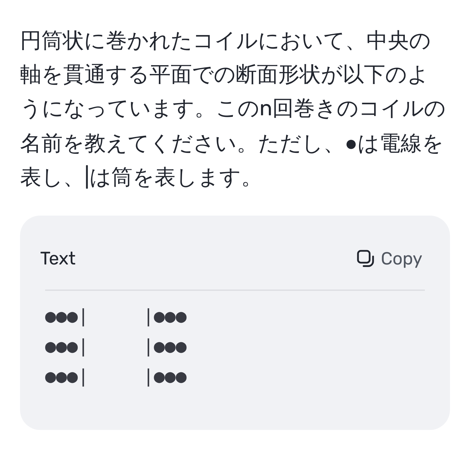 円筒状に巻かれたコイルにおいて、中央の軸を貫通する平面での断面形状が以下のようになっています。このn回巻きのコイルの名前を教えてください。ただし、●は電線を表し、|は筒を表します。  
```
●●●|　　　|●●●  
●●●|　　　|●●●  
●●●|　　　|●●●  
```