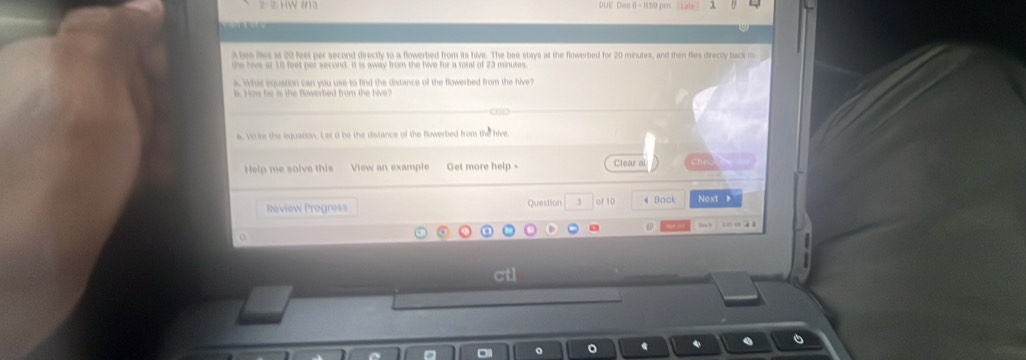 DUE Doi 0 = 150 pm
Abre lies at 20 feet per second directly to a flowerbed from its hive. The bee stays at the flowerbed for 20 minutes, and then fliles directly back m
h is at 10 feet per second. It is aay from the hive for a toral of 23 minutes
a. What equation can you use to find the distance of the flowerbed from the hive?
a. Wee the equation. Let d be the distance of the Rowerbed from the hive
Help me solve this View an example Get more help - Clear al
Roview Progress Question 3 of 10 Back Noxt 
ctl