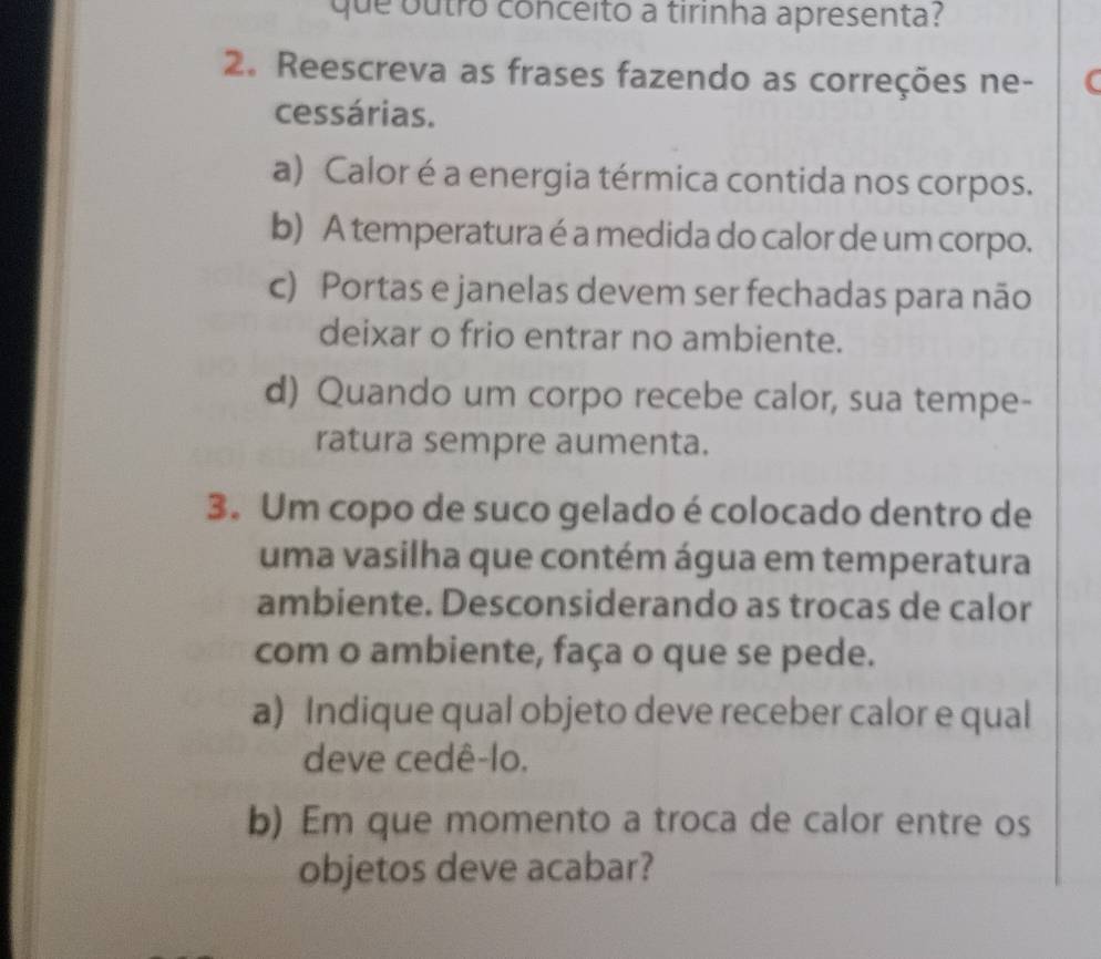 que outro conceito a tirinha apresenta? 
2. Reescreva as frases fazendo as correções ne- ( 
cessárias. 
a) Calor é a energia térmica contida nos corpos. 
b) A temperatura é a medida do calor de um corpo. 
c) Portas e janelas devem ser fechadas para não 
deixar o frio entrar no ambiente. 
d) Quando um corpo recebe calor, sua tempe- 
ratura sempre aumenta. 
3. Um copo de suco gelado é colocado dentro de 
uma vasilha que contém água em temperatura 
ambiente. Desconsiderando as trocas de calor 
com o ambiente, faça o que se pede. 
a) Indique qual objeto deve receber calor e qual 
deve cedê-lo. 
b) Em que momento a troca de calor entre os 
objetos deve acabar?