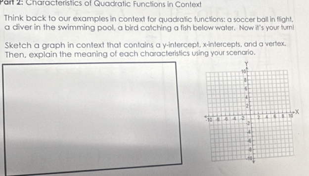 Characteristics of Quadratic Functions in Context 
Think back to our examples in context for quadratic functions: a soccer ball in flight, 
a diver in the swimming pool, a bird catching a fish below water. Now it's your turnl 
Sketch a graph in context that contains a y-intercept, x-intercepts, and a vertex. 
Then, explain the meaning of each characteristics using your scenario.