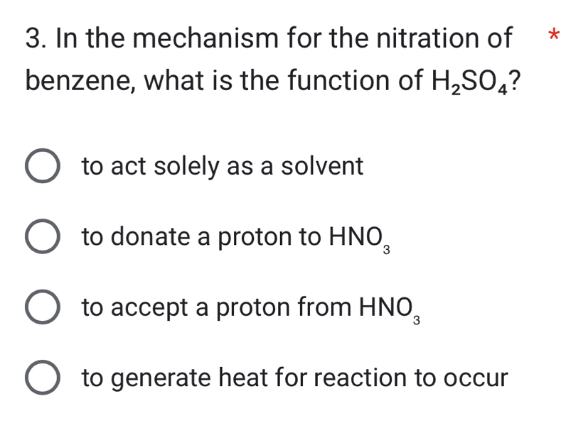 In the mechanism for the nitration of *
benzene, what is the function of H_2SO_4
to act solely as a solvent
to donate a proton to HNC^
to accept a proton from HN 0_3
to generate heat for reaction to occur