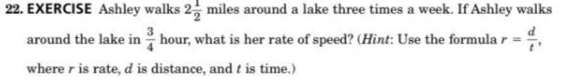 EXERCISE Ashley walks 2 1/2 miles around a lake three times a week. If Ashley walks 
around the lake in  3/4  hour, what is her rate of speed? (Hint: Use the formula r= d/t , 
where r is rate, d is distance, and t is time.)