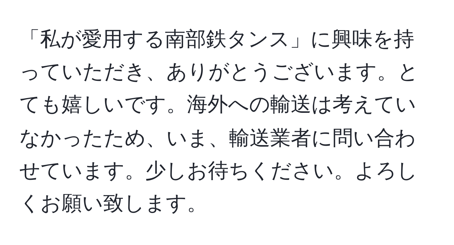 「私が愛用する南部鉄タンス」に興味を持っていただき、ありがとうございます。とても嬉しいです。海外への輸送は考えていなかったため、いま、輸送業者に問い合わせています。少しお待ちください。よろしくお願い致します。