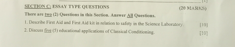 ESSAY TYPE QUESTIONS (20 MARKS) 
There are two (2) Questions in this Section. Answer All Questions. 
1. Describe First Aid and First Aid kit in relation to safety in the Science Laboratory. [10] 
2. Discuss five (5) educational applications of Classical Conditioning. [10]