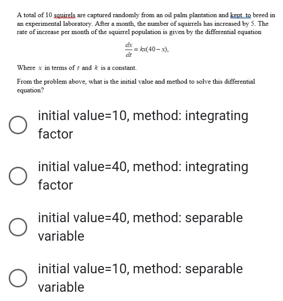 A total of 10 squirels are captured randomly from an oil palm plantation and kept to breed in
an experimental laboratory. After a month, the number of squirrels has increased by 5. The
rate of increase per month of the squirrel population is given by the differential equation
 dx/dt =kx(40-x), 
Where x in terms of and k is a constant.
From the problem above, what is the initial value and method to solve this differential
equation?
initial value =10 , method: integrating
factor
initial value =40 , method: integrating
factor
initial value =40 , method: separable
variable
initial value =10 , method: separable
variable