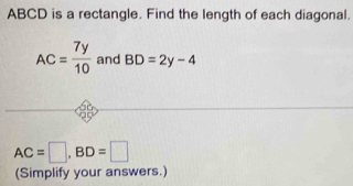 ABCD is a rectangle. Find the length of each diagonal.
AC= 7y/10  and BD=2y-4
AC=□ , BD=□
(Simplify your answers.)