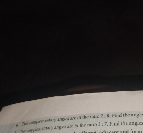 Two complementary angles are in the ratio 7:8. Find the angle 
7 Two supplementary angles are in the ratio 3:7 Find the angles 
at adiacent and form .