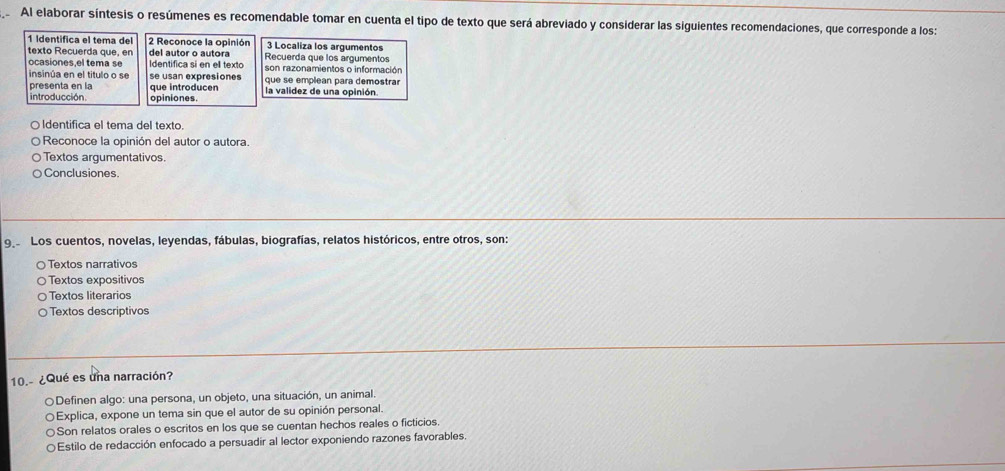 Al elaborar síntesis o resúmenes es recomendable tomar en cuenta el tipo de texto que será abreviado y considerar las siguientes recomendaciones, que corresponde a los:
1 Identífica el tema del 2 Reconoce la opinión 3 Localiza los argumentos
texto Recuerda que, en del autor o autora Recuerda que los argumentos
ocasiones,el tema se Identifica si en ell texto son razonamientos o información
insinúa en el título o se se usan expresiones que se emplean para demostrar
presenta en la que introducen la validez de una opinión.
introducción. opiniones.
○Identifica el tema del texto.
Reconoce la opinión del autor o autora.
Textos argumentativos.
Conclusiones.
9 Los cuentos, novelas, leyendas, fábulas, biografías, relatos históricos, entre otros, son:
Textos narrativos
Textos expositivos
Textos literarios
Textos descriptivos
10.- ¿Qué es una narración?
○Definen algo: una persona, un objeto, una situación, un animal.
Explica, expone un tema sin que el autor de su opinión personal.
Son relatos orales o escritos en los que se cuentan hechos reales o ficticios.
e Estilo de redacción enfocado a persuadir al lector exponiendo razones favorables.