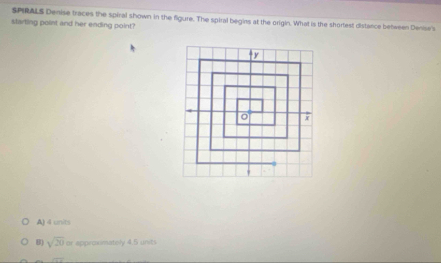 SPIRALS Denise traces the spiral shown in the figure. The spiral begins at the origin. What is the shortest distance between Denise's
starting point and her ending point?
A) 4 units
B) sqrt(20) or approximately 4.5 units
x=