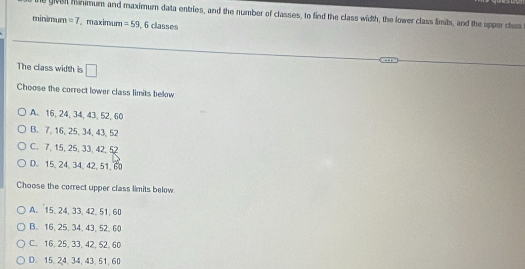 given minimum and maximum data entries, and the number of classes, to find the class width, the lower class limits, and the upper class
minimum =7 , maximum =59 , 6 classes
The class width is □
Choose the correct lower class limits below
A、 16, 24, 34, 43, 52, 60
B. 7. 16 、 25 、 34 、 43 、 52
C. 7, 15, 25, 33, 42, 52
D. 15, 24, 34, 42, 51, 60
Choose the correct upper class limits below.
A. 15, 24, 33, 42, 51, 60
B. 16, 25 、 34 、 43, 52 、 60
C. 16, 25, 33, 42, 52, 60
D. 15, 24, 34, 43, 51, 60