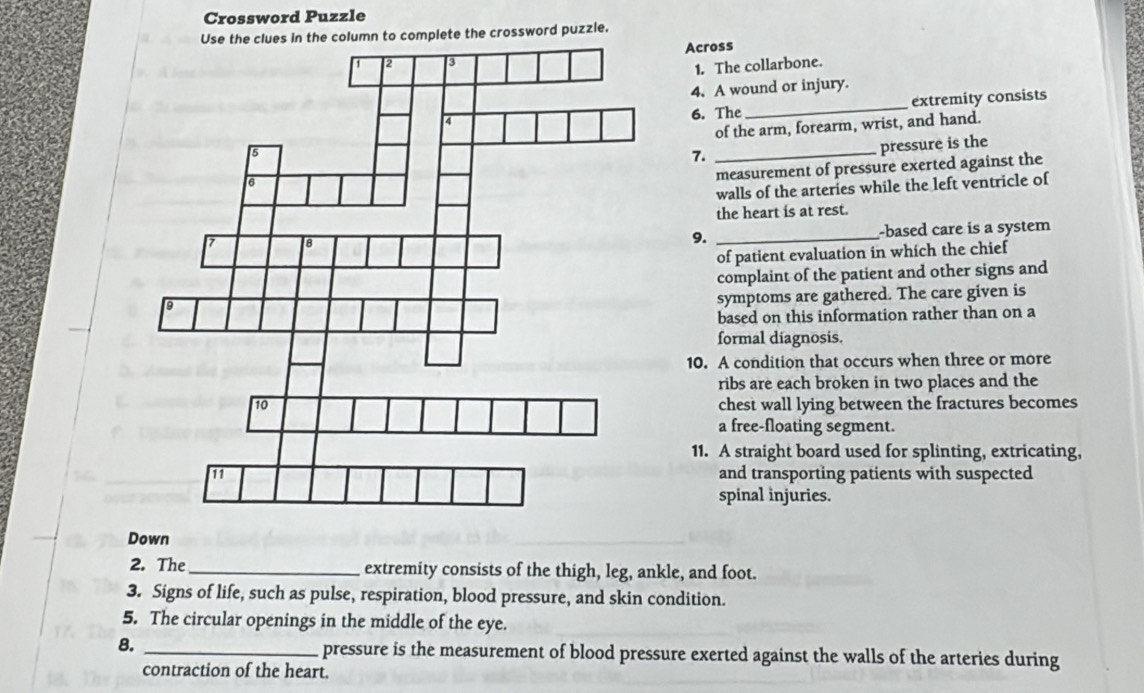 Crossword Puzzle 
olumn to complete the crossword puzzle. 
Across 
1. The collarbone. 
4. A wound or injury. 
6. The_ extremity consists 
of the arm, forearm, wrist, and hand. 
7._ 
pressure is the 
measurement of pressure exerted against the 
walls of the arteries while the left ventricle of 
the heart is at rest. 
9. _-based care is a system 
of patient evaluation in which the chief 
complaint of the patient and other signs and 
symptoms are gathered. The care given is 
based on this information rather than on a 
formal diagnosis. 
10. A condition that occurs when three or more 
ribs are each broken in two places and the 
chest wall lying between the fractures becomes 
a free-floating segment. 
11. A straight board used for splinting, extricating, 
and transporting patients with suspected 
spinal injuries. 
Down 
2. The_ extremity consists of the thigh, leg, ankle, and foot. 
3. Signs of life, such as pulse, respiration, blood pressure, and skin condition. 
5. The circular openings in the middle of the eye. 
8. _ pressure is the measurement of blood pressure exerted against the walls of the arteries during 
contraction of the heart.