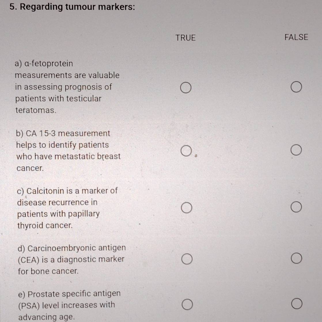 Regarding tumour markers:
TRUE FALSE
a) α-fetoprotein
measurements are valuable
in assessing prognosis of
patients with testicular
teratomas.
b) CA 15-3 measurement
helps to identify patients
who have metastatic breast
cancer.
c) Calcitonin is a marker of
disease recurrence in
patients with papillary
thyroid cancer.
d) Carcinoembryonic antigen
(CEA) is a diagnostic marker
for bone cancer.
e) Prostate specific antigen
(PSA) level increases with
advancing age.