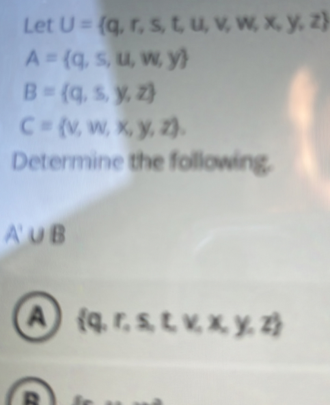 Let U= q,r,s,t,u,v,w,x,y,z
A= q,s,u,w,y
B= q,s,y,z
C= v,w,x,y,z. 
Determine the following.
A'∪ B
a  q,r,s,t,v,x,y,z
R