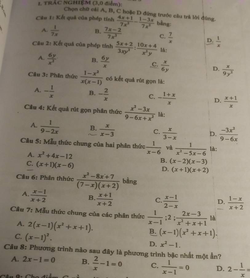 TRÁC NGHIỆM (3,0 điểm):
Chọn chữ cái A, B, C hoặc D đứng trước câu trả lời đúng.
Câu 1: Kết quả của phép tính  (4x+1)/7x^2 - (1-3x)/7x^2  bằng:
A.  1/7x   (7x-2)/7x^2 
B.
C.  7/x 
D.  1/x 
Cầu 2: Kết quả của phép tính  (5x+2)/3xy^2 : (10x+4)/x^2y  là:
A.  6y/x^2 
B.  6y/x 
C.  x/6y 
D.  x/9y^2 
Câu 3: Phân thức  (1-x^2)/x(x-1)  có kết quả rút gọn là:
A. - 1/x 
B. - 2/x 
C. - (1+x)/x 
D.  (x+1)/x 
Câu 4: Kết quả rút gọn phân thức  (x^2-3x)/9-6x+x^2  là:
A.  1/9-2x  B.  x/x-3 
C.  x/3-x   (-3x^2)/9-6x 
D.
Câu 5: Mẫu thức chung của hai phân thức  1/x-6  và  1/x^2-5x-6  là:
A. x^2+4x-12
C. (x+1)(x-6)
B. (x-2)(x-3)
D. (x+1)(x+2)
Câu 6: Phân thhức  (x^2-8x+7)/(7-x)(x+2)  bàng
A.  (x-1)/x+2 
B.  (x+1)/x+2 
C.  (x-1)/2-x   (1-x)/x+2 
D.
Câu 7: Mẫu thức chung của các phân thức  1/x-1 ;2; (2x-3)/x^2+x+1  là
A. 2(x-1)(x^2+x+1).
C. (x-1)^2.
B. (x-1)(x^2+x+1).
D. x^2-1.
Câu 8: Phương trình nào sau đây là phương trình bậc nhất một ẩn?
A. 2x-1=0 B.  2/x -1=0 C.  1/x-1 =0 D. 2- 1/x =
∩.