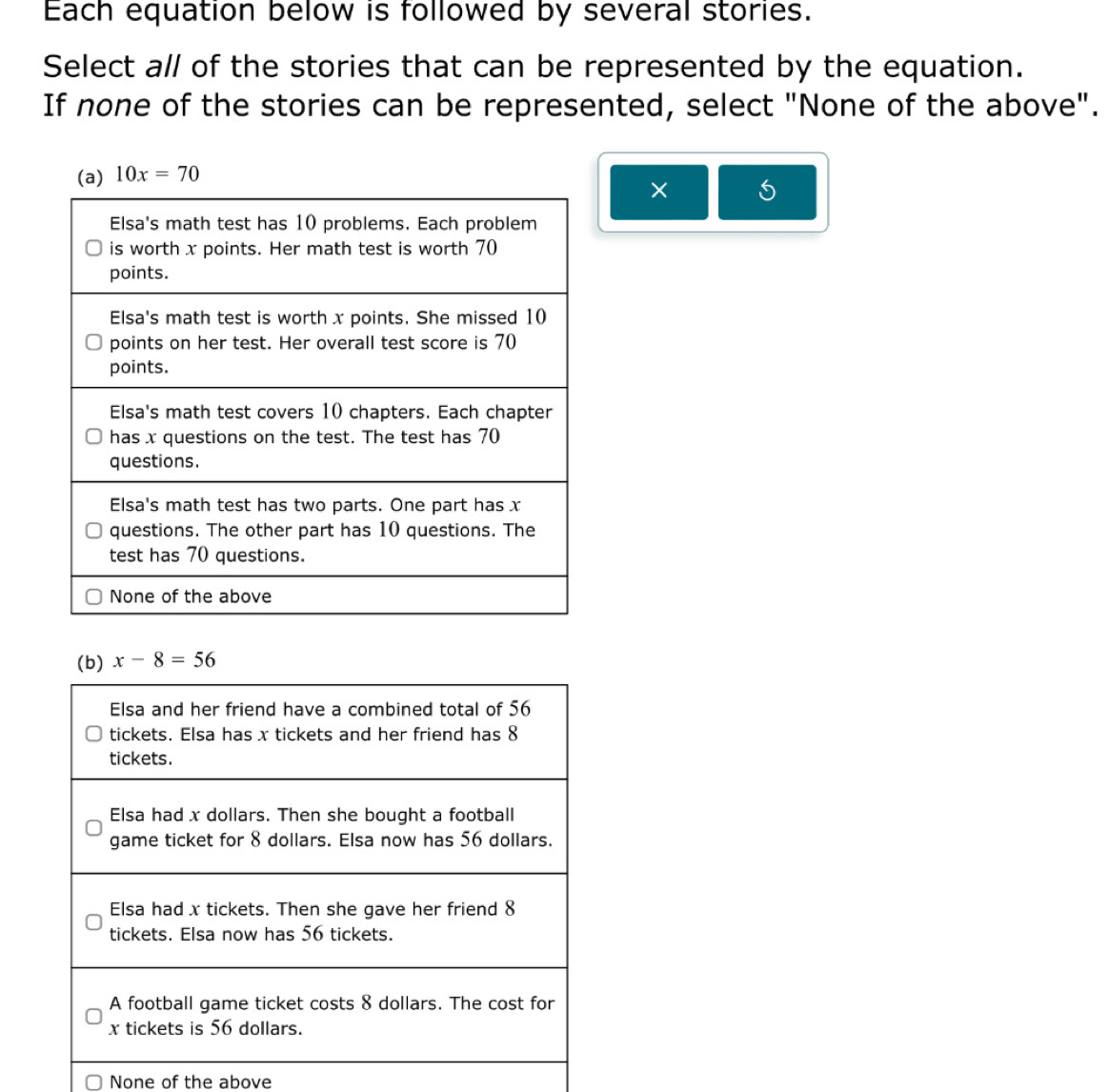 Each equation below is followed by several stories.
Select all of the stories that can be represented by the equation.
If none of the stories can be represented, select "None of the above".
× 5
(b) x-8=56
Elsa and her friend have a combined total of 56
tickets. Elsa has x tickets and her friend has 8
tickets.
Elsa had x dollars. Then she bought a football
game ticket for 8 dollars. Elsa now has 56 dollars.
Elsa had x tickets. Then she gave her friend 8
tickets. Elsa now has 56 tickets.
A football game ticket costs 8 dollars. The cost for
x tickets is 56 dollars.
None of the above