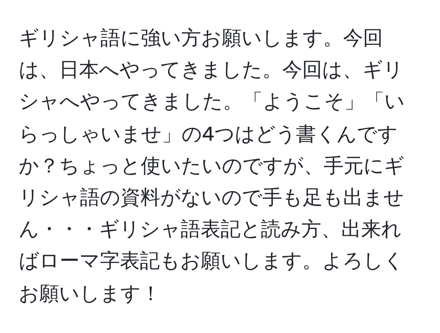 ギリシャ語に強い方お願いします。今回は、日本へやってきました。今回は、ギリシャへやってきました。「ようこそ」「いらっしゃいませ」の4つはどう書くんですか？ちょっと使いたいのですが、手元にギリシャ語の資料がないので手も足も出ません・・・ギリシャ語表記と読み方、出来ればローマ字表記もお願いします。よろしくお願いします！