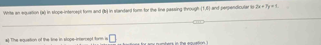 Write an equation (a) in slope-intercept form and (b) in standard form for the line passing through (1,6) and perpendicular to 2x+7y=1, 
a) The equation of the line in slope-intercept form is □ . 
ctions for any numbers in the equation.)