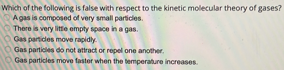 Which of the following is false with respect to the kinetic molecular theory of gases?
A gas is composed of very small particles.
There is very little empty space in a gas.
Gas particles move rapidly.
Gas particles do not attract or repel one another.
Gas particles move faster when the temperature increases.