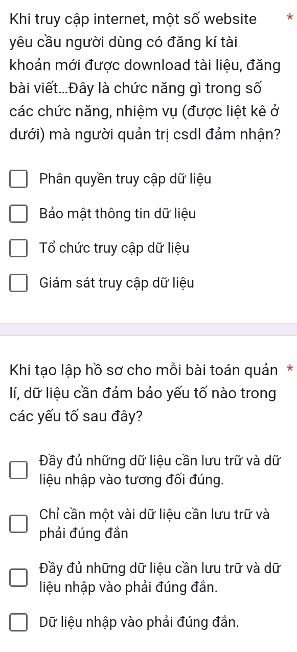 Khi truy cập internet, một số website **
yêu cầu người dùng có đăng kí tài
khoản mới được download tài liệu, đăng
bài viết...Đây là chức năng gì trong số
các chức năng, nhiệm vụ (được liệt kê ở
dưới) mà người quản trị csdl đảm nhận?
Phân quyền truy cập dữ liệu
Bảo mật thông tin dữ liệu
Tổ chức truy cập dữ liệu
Giám sát truy cập dữ liệu
Khi tạo lập hồ sơ cho mỗi bài toán quản*
lí, dữ liệu cần đảm bảo yếu tố nào trong
các yếu tố sau đây?
Đầy đủ những dữ liệu cần lưu trữ và dữ
liệu nhập vào tương đối đúng.
Chỉ cần một vài dữ liệu cần lưu trữ và
phải đúng đắn
Đầy đủ những dữ liệu cần lưu trữ và dữ
liệu nhập vào phải đúng đắn.
Dữ liệu nhập vào phải đúng đắn.