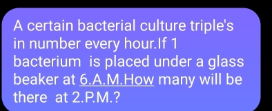 A certain bacterial culture triple's 
in number every hour.If 1
bacterium is placed under a glass 
beaker at 6.A.M.How many will be 
there at 2.PM.?