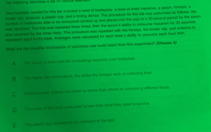 The following describes a lab on natural selection
The materials needed for this lab included a bowl of toothpicks, a bowl of dried macaroni, a spoon, forceps, a
binder clip, scissors, a plastic cup, and a timing device. The procedure for this lab was performed as follows: the
number of toothpicks able to be consumed (picked up and placed into the cup) in a 30-second period by the spoon
was recorded. The trial was repeated three times, then the spoon's ability to consume macaroni for 30 seconds
was recorded for the three trials. This procedure was repeated with the forceps, the binder clip, and scissors to
represent each bird's beak. Averages were calculated for each beak's ability to consume each food item.
What are the possible conclusions or outcomes one could reach from this expeniment? (Choose 3)
A The spoon is best used for consuming macaroni over toothpicks.
B The higher the temperature, the better the forceps work at collecting food,
C Different beak shapes are better or worse than others at consuming different foods.
D The mass of the food consumed is less than what they need to survive,
E The plastic cup represents the stomach of the bird.