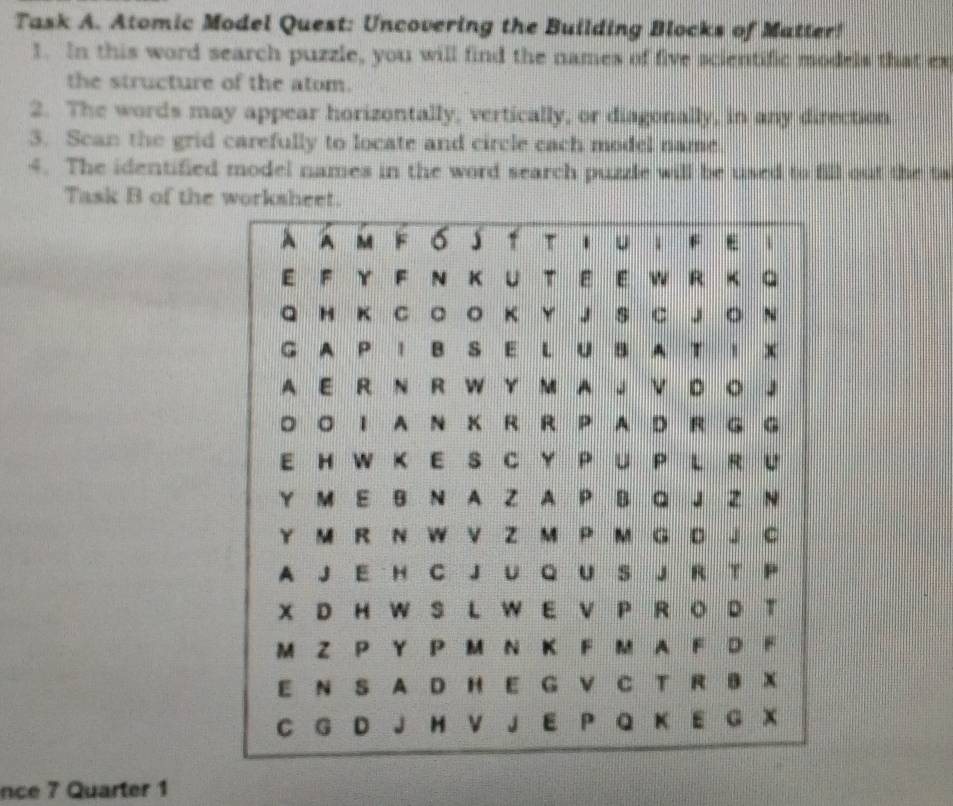 Task A. Atomic Model Quest: Uncovering the Building Blocks of Matter! 
1. In this word search puzzle, you will find the names of five scientific models that ex 
the structure of the atom. 
2. The words may appear horizontally, vertically, or diagonally, in any direction 
3. Scan the grid carefully to locate and circle cach model name 
4. The identified model names in the word search puzzle will be used to fill out the ta 
Task B of the workshe 
nce 7 Quarter 1