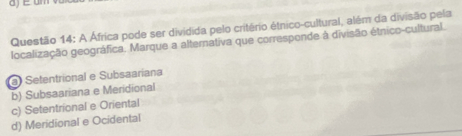 A África pode ser dividida pelo critério étnico-cultural, além da divisão pela
localização geográfica. Marque a alternativa que corresponde à divisão étnico-cultural.
a Setentrional e Subsaaríana
b) Subsaariana e Meridional
c) Setentrional e Oriental
d) Meridional e Ocidental