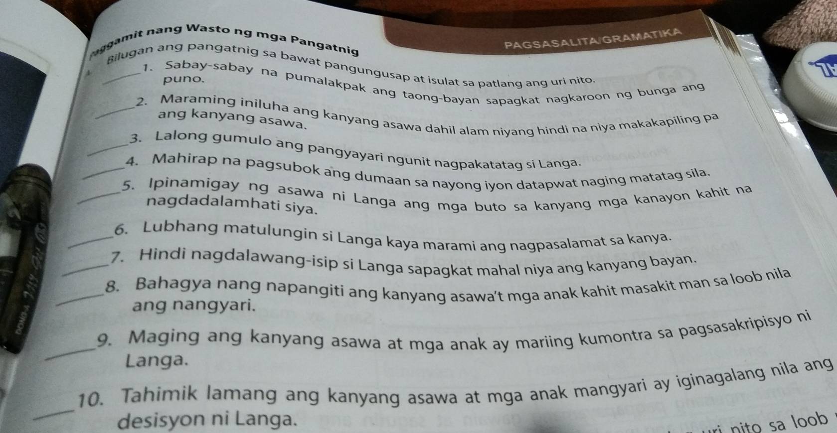 PAGSASALITA/GRAMATIKA 
ggamit nang Wasto ng mga Pangatnig 
_Bilugan ang pangatnig sa bawat pangungusap at isulat sa patlanq ang uri nito 
4 
puno. 
1. Sabay-sabay na pumalakpak ang taong-bayan sapagkat nagkaroon ng bunga ang 
_2. Maraming iniluha ang kanyang asawa dahil alam niyang hindi na niya makakapiling pa 
ang kanyang asawa. 
_3. Lalong gumulo ang pangyayari ngunit nagpakatatag si Langa. 
_4. Mahirap na pagsubok ang dumaan sa nayong iyon datapwat naging matatag sila. 
_5. Ipinamigay ng asawa ni Langa ang mga buto sa kanyang mga kanayon kahit na 
nagdadalamhati siya. 
_6. Lubhang matulungin si Langa kaya marami ang nagpasalamat sa kanya. 
_7. Hindi nagdalawang-isip si Langa sapagkat mahal niya ang kanyang bayan. 
_8. Bahagya nang napangiti ang kanyang asawa’t mga anak kahit masakit man sa loob nila 
ang nangyari. 
_9. Maging ang kanyang asawa at mga anak ay mariing kumontra sa pagsasakripisyo ni 
Langa. 
_ 
10. Tahimik lamang ang kanyang asawa at mga anak mangyari ay iginagalang nila ang 
desisyon ni Langa. 
ri nito sa loob