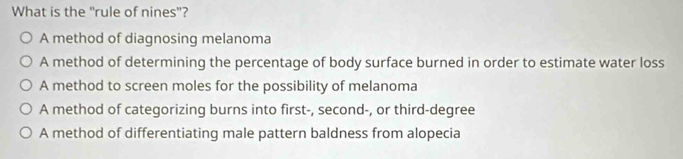 What is the "rule of nines"?
A method of diagnosing melanoma
A method of determining the percentage of body surface burned in order to estimate water loss
A method to screen moles for the possibility of melanoma
A method of categorizing burns into first-, second-, or third-degree
A method of differentiating male pattern baldness from alopecia