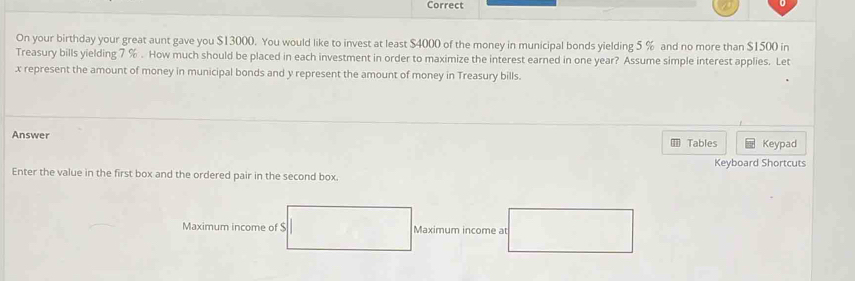 Correct 
On your birthday your great aunt gave you $13000. You would like to invest at least $4000 of the money in municipal bonds yielding 5 % and no more than $1500 in 
Treasury bills yielding 7 %. How much should be placed in each investment in order to maximize the interest earned in one year? Assume simple interest applies. Let
x represent the amount of money in municipal bonds and y represent the amount of money in Treasury bills. 
Answer Tables Keypad 
Keyboard Shortcuts 
Enter the value in the first box and the ordered pair in the second box. 
Maximum income of $ Maximum income at