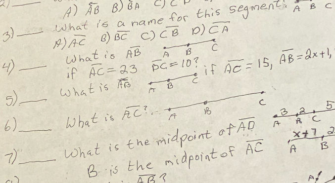 _A) overline AB B) overline BA C) CP
3) _What is a name for this segments A B C
A) overline AC B) overline BC c) overline CB () overline CA
What is overline AB A B C
_if overline AC=23 overline PC=10 ? if overline AC=15, overline AB=2x+1, 
5_ What is overline AB B C
3 2 5
6) What is overline AC ? C
A
B
7__ What is the midpoint of overline AD A
C
B is the midpoint of overline AC  (x+7,2)/AB 
overline AB?
A