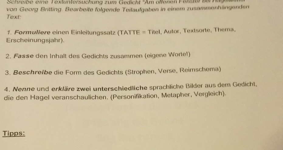 Schreibe eine Textuntersuchung zum Gedicht ''Am öffenen Fenster b er eag 
von Georg Britting. Bearbeite folgende Teilaufgaben in einem zusammenhängenden 
Text: 
1. Formuliere einen Einleitungssatz (TATTE = Titel, Autor, Textsorte, Thema, 
Erscheinungsjahr). 
2. Fasse den Inhalt des Gedichts zusammen (eigene Worte!) 
3. Beschreibe die Form des Gedichts (Strophen, Verse, Reimschema) 
4. Nenne und erkläre zwei unterschiedliche sprachliche Bilder aus dem Gedicht, 
die den Hagel veranschaulichen. (Personifikation, Metapher, Vergleich). 
Tipps: