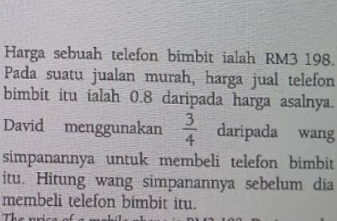 Harga sebuah telefon bimbit ialah RM3 198. 
Pada suatu jualan murah, harga jual telefon 
bimbit itu ialah 0.8 daripada harga asalnya. 
David menggunakan  3/4  daripada wang 
simpanannya untuk membeli telefon bimbit 
itu. Hitung wang simpanannya sebelum dia 
membeli telefon bimbit itu. 
The