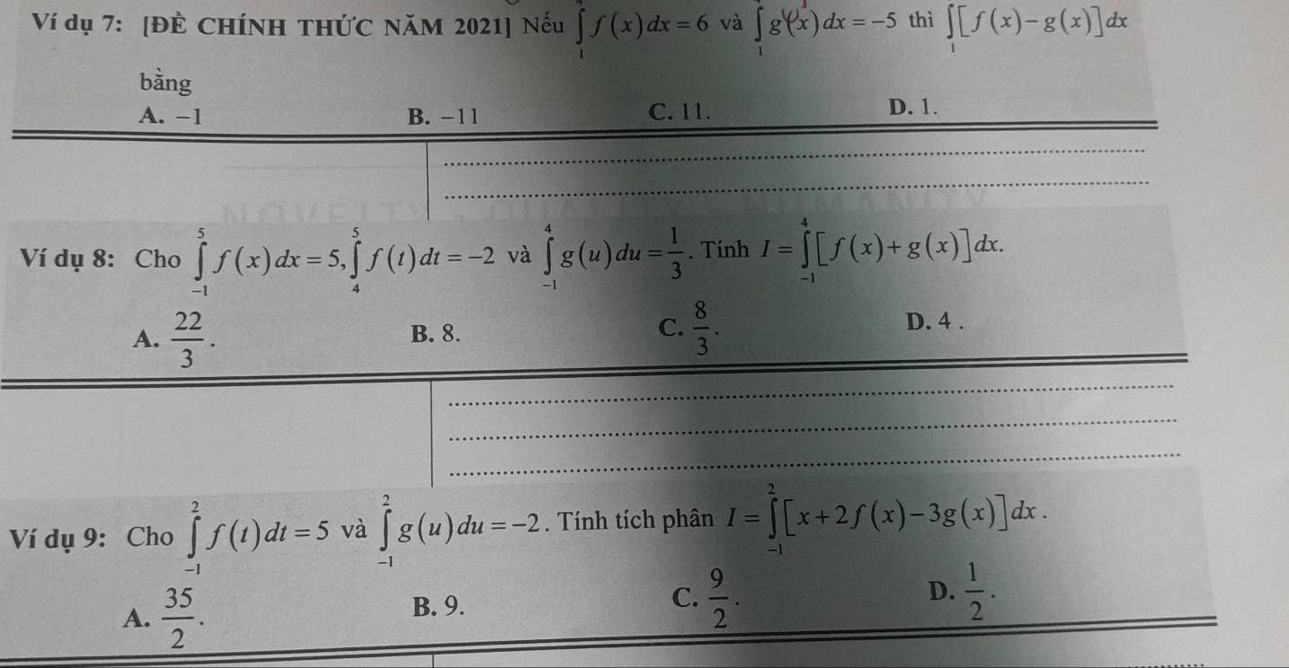 Ví dụ 7: [ĐÈ CHÍNH THỨC NăM 2021] Nếu ∈tlimits _1^(4f(x)dx=6 và ∈tlimits _1^1g'(x)dx=-5 thì ∈tlimits _1)[f(x)-g(x)]dx
bằng
A. −1 B. −11 C. 11. D. 1.
Ví dụ 8: Cho ∈tlimits _(-1)^5f(x)dx=5, ∈tlimits _4^(5f(t)dt=-2 và ∈tlimits _(-1)^4g(u)du=frac 1)3. Tính I=∈tlimits _(-1)^4[f(x)+g(x)]dx.
C.
A.  22/3 . B. 8.  8/3 .
D. 4 .
Ví dụ 9: Cho ∈tlimits _(-1)^2f(t)dt=5 và ∈tlimits _(-1)^2g(u)du=-2. Tính tích phân I=∈tlimits _(-1)^2[x+2f(x)-3g(x)]dx.
A.  35/2 .
B. 9.
C.  9/2 .  1/2 . 
D.