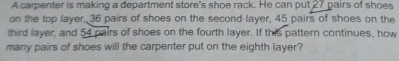 A carpenter is making a department store's shoe rack. He can put 27 pairs of shoes 
on the top layer, 36 pairs of shoes on the second-layer, 45 pairs of shoes on the 
third layer, and 54 pairs of shoes on the fourth layer. If this pattern continues, how 
many pairs of shoes will the carpenter put on the eighth layer?