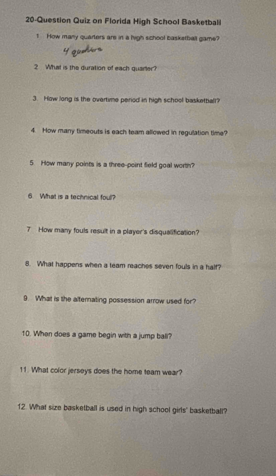 20-Question Quiz on Florida High School Basketball 
1 How many quarters are in a high school basketball game? 
2 What is the duration of each quarter? 
3. How long is the overtime period in high school basketball? 
4. How many timeouts is each team allowed in regulation time? 
5. How many points is a three-point field goal worth? 
6. What is a technical foul? 
7 How many fouls result in a player's disqualification? 
8. What happens when a team reaches seven fouls in a half? 
9. What is the alternating possession arrow used for? 
10. When does a game begin with a jump ball? 
11. What color jerseys does the home team wear? 
12. What size basketball is used in high school girls' basketball?