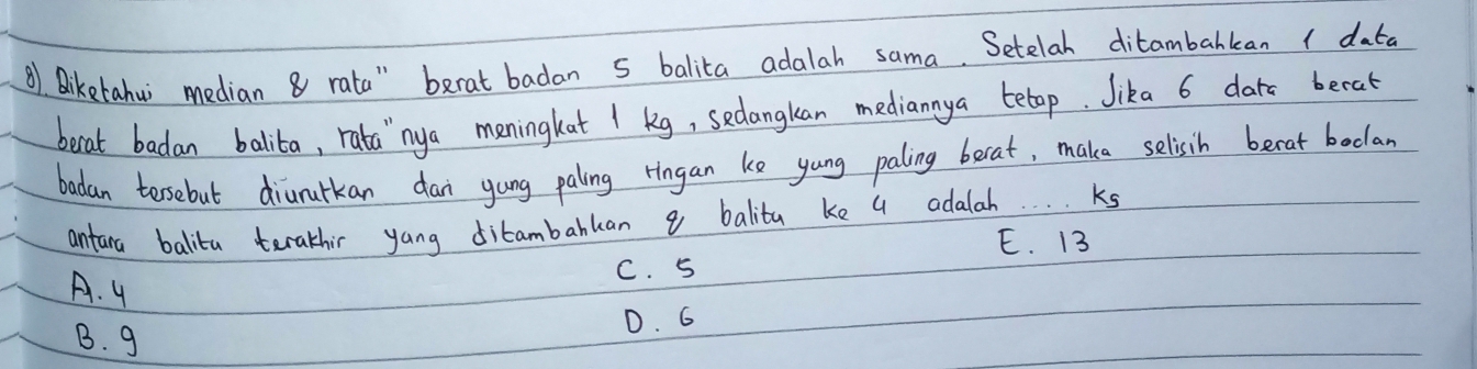 Biketahui median 8 rata" berat badan 5 balita adalah sama. Setelal ditambahkan 1 data
becat badan balita, rata`nya meningkat 1 kg, sedangkan mediannya betap. Jika 6 dars becat
badan torsebut diururkan dan gung paling ringan ke yung paling berat, maka selisih becat bodlan
antara balita terathir yang ditambabkan 9 balita ke a adalah. Ks
E. 13
A. y
C. 5
B. g
D. G