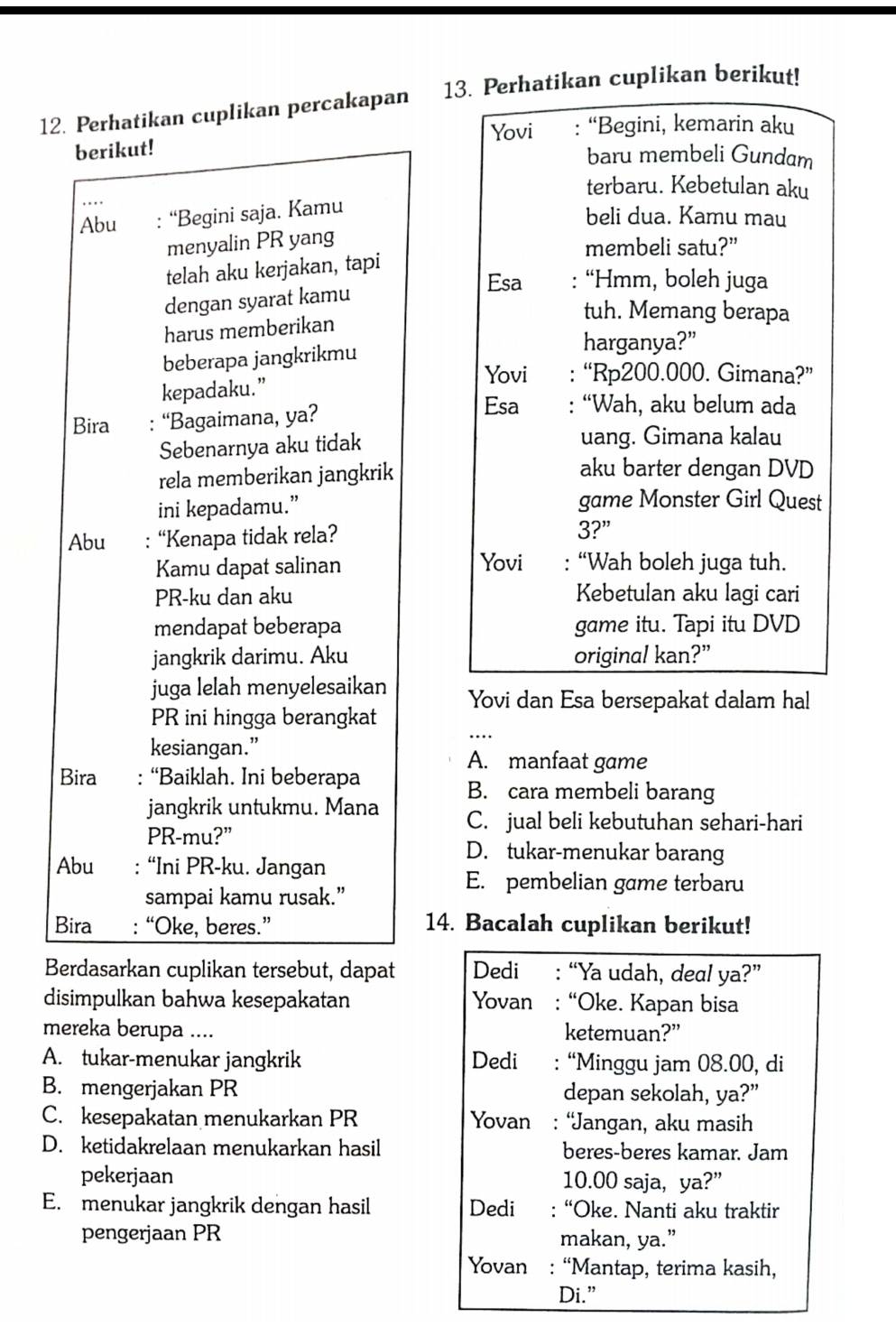 Perhatikan cuplikan percakapan 13. Perhatikan cuplikan berikut!
berikut! Yovi : “Begini, kemarin aku
baru membeli Gundam
terbaru. Kebetulan aku
Abu : “Begini saja. Kamu
beli dua. Kamu mau
menyalin PR yang
membeli satu?”
telah aku kerjakan, tapi
Esa : “Hmm, boleh juga
dengan syarat kamu
tuh. Memang berapa
harus memberikan
beberapa jangkrikmu
harganya?”
Yovi : “Rp200.000. Gimana?”
kepadaku.”
Bira : “Bagaimana, ya?
Esa : “Wah, aku belum ada
Sebenarnya aku tidak
uang. Gimana kalau
rela memberikan jangkrik
aku barter dengan DVD
ini kepadamu.” game Monster Girl Quest
Abu : “Kenapa tidak rela? 3?”
Kamu dapat salinan Yovi : “Wah boleh juga tuh.
PR-ku dan aku Kebetulan aku lagi cari
mendapat beberapa game itu. Tapi itu DVD
jangkrik darimu. Aku original kan?”
juga lelah menyelesaikan Yovi dan Esa bersepakat dalam hal
PR ini hingga berangkat
kesiangan.” A. manfaat game
Bira : “Baiklah. Ini beberapa
B. cara membeli barang
jangkrik untukmu. Mana C. jual beli kebutuhan sehari-hari
PR-mu?” D. tukar-menukar barang
Abu : “Ini PR-ku. Jangan
E. pembelian game terbaru
sampai kamu rusak.”
Bira : “Oke, beres.” 14. Bacalah cuplikan berikut!
Berdasarkan cuplikan tersebut, dapat Dedi : “Ya udah, deal ya?”
disimpulkan bahwa kesepakatan Yovan : “Oke. Kapan bisa
mereka berupa .... ketemuan?”
A. tukar-menukar jangkrik Dedi : “Minggu jam 08.00, di
B. mengerjakan PR depan sekolah, ya?”
C. kesepakatan menukarkan PR Yovan : “Jangan, aku masih
D. ketidakrelaan menukarkan hasil beres-beres kamar. Jam
pekerjaan 10.00 saja, ya?”
E. menukar jangkrik dengan hasil Dedi : “Oke. Nanti aku traktir
pengerjaan PR makan, ya.”
Yovan : “Mantap, terima kasih,
Di.”