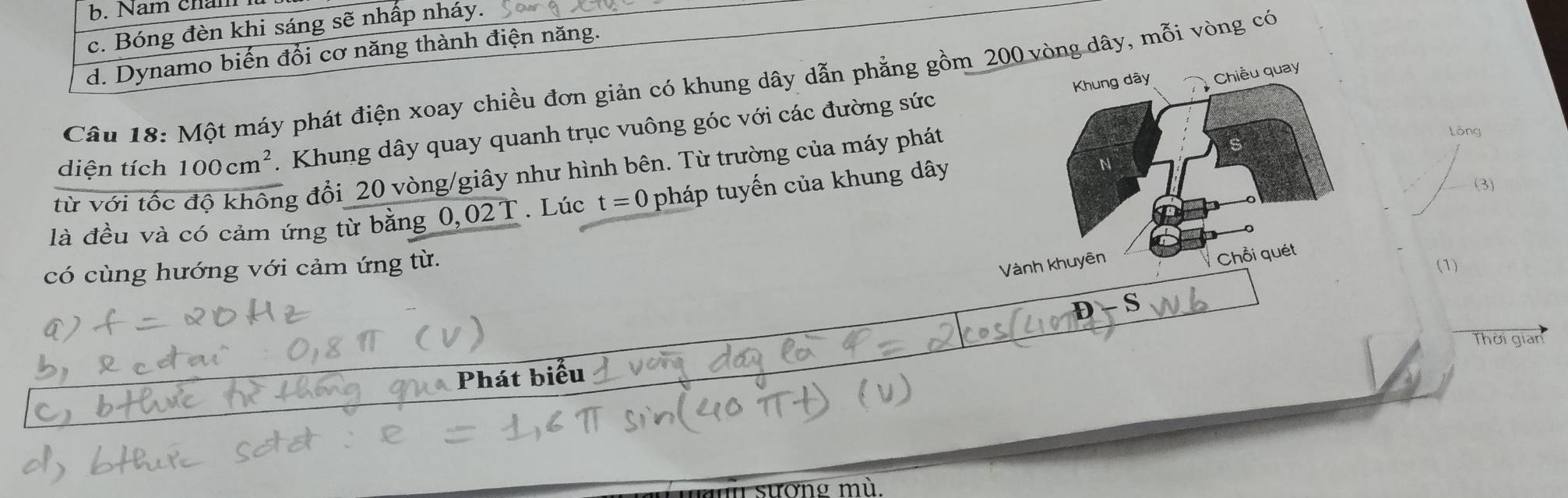 b. Nam châm
c. Bóng đèn khi sáng sẽ nhấp nháy.
d. Dynamo biến đổi cơ năng thành điện năng.
Khung dây Chiều quay
Câu 18: Một máy phát điện xoay chiều đơn giản có khung dây dẫn phẳng gồm 200 vòng dây, mỗi vòng có
diện tích 100cm^2 1. Khung dây quay quanh trục vuông góc với các đường sức
từ với tốc độ không đổi 20 vòng/giây như hình bên. Từ trường của máy phát
Lòng.02T. Lúc t=0 pháp tuyến của khung dây
N
(3)
là đều và có cảm ứng từ bằng 0,
Vành khuyên
Chỗi quét
có cùng hướng với cảm ứng từ. (1)
D - S
Thời gian
Phát biểu
sương mù