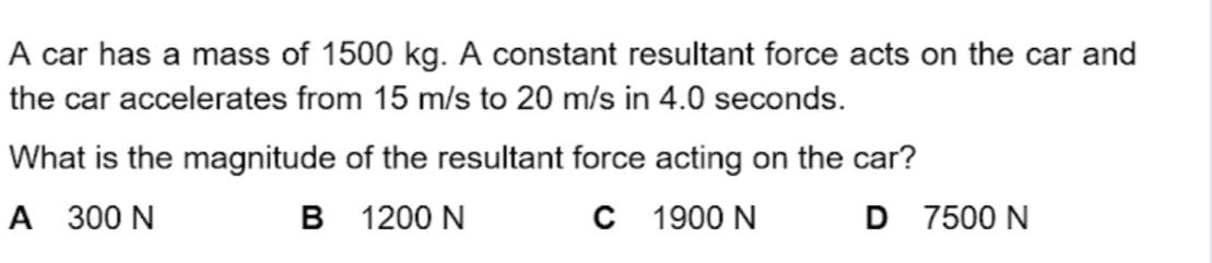 A car has a mass of 1500 kg. A constant resultant force acts on the car and
the car accelerates from 15 m/s to 20 m/s in 4.0 seconds.
What is the magnitude of the resultant force acting on the car?
A 300 N B 1200 N C 1900 N D 7500 N